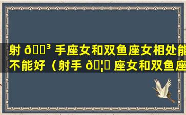 射 🌳 手座女和双鱼座女相处能不能好（射手 🦆 座女和双鱼座女相处能不能好一点）